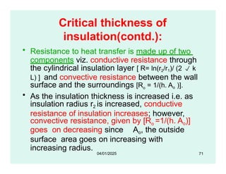 Critical thickness of
insulation(contd.):
• Resistance to heat transfer is made up of two
components viz. conductive resistance through
the cylindrical insulation layer [ R= ln(r2/r1)/ (2  k
L) ] and convective resistance between the wall
surface and the surroundings [Ro = 1/(h. Ao )].
• As the insulation thickness is increased i.e. as
insulation radius r2 is increased, conductive
resistance of insulation increases; however,
convective resistance, given by [Ro =1/(h. Ao)]
goes on decreasing since Ao, the outside
surface area goes on increasing with
increasing radius.
71
04/01/2025
 