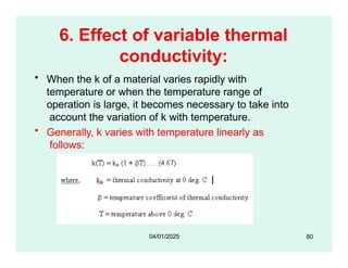 6. Effect of variable thermal
conductivity:
• When the k of a material varies rapidly with
temperature or when the temperature range of
operation is large, it becomes necessary to take into
account the variation of k with temperature.
• Generally, k varies with temperature linearly as
follows:
80
04/01/2025
 
