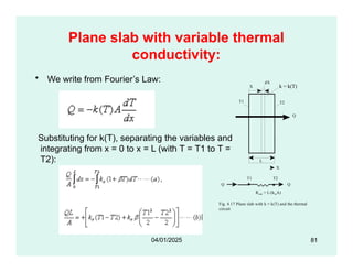 Plane slab with variable thermal
conductivity:
• We write from Fourier’s Law:
k = k(T)
Q
T1 T2
X
dX
Substituting for k(T), separating the variables and
integrating from x = 0 to x = L (with T = T1 to T =
T2):
X
T1 T2
L
Q
Q
Rslab = L/(kmA)
Fig. 4.17 Plane slab with k = k(T) and the thermal
circuit
81
04/01/2025
 