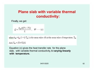 Plane slab with variable thermal
conductivity:
Finally, we get:
Equation (c) gives the heat transfer rate for the plane
slab, with variable thermal conductivity, k varying linearly
with temperature.
82
04/01/2025
 