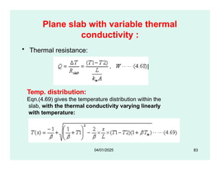 Plane slab with variable thermal
conductivity :
• Thermal resistance:
Temp. distribution:
Eqn.(4.69) gives the temperature distribution within the
slab, with the thermal conductivity varying linearly
with temperature:
83
04/01/2025
 