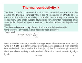 Thermal conductivity, k
The heat transfer characteristics of a solid material are measured by
acalled the thermal conductivity, k (or λ), measured in W/m.K. It is a
measure of a substance’s ability to transfer heat through a material by
conduction. Note that Fourier’s law applies for all matter, regardless of its
state (solid, liquid, or gas), therefore, it is also defined for liquids and
gases.
The thermal conductivity of most liquids and solids varies with
temperature. For vapors, it also depends upon pressure.
In general:
Most materials are very nearly homogeneous, therefore we can usually
write k = k (T). property Similar definitions are associated with thermal
conductivities in the y- and z-directions (ky
, kz
), but for an isotropic material
the thermal conductivity is independent of the direction of transfer, kx
= ky
=
kz
= k.
04/01/2025 9
 