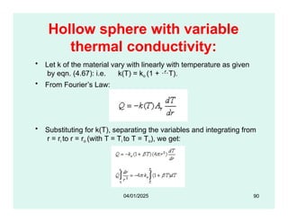 Hollow sphere with variable
thermal conductivity:
• Let k of the material vary with linearly with temperature as given
by eqn. (4.67): i.e. k(T) = ko (1 + T).
• From Fourier’s Law:
• Substituting for k(T), separating the variables and integrating from
r = ri to r = ro (with T = Ti to T = To), we get:
90
04/01/2025
 