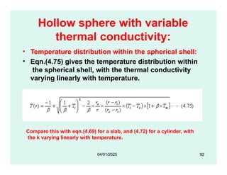 Hollow sphere with variable
thermal conductivity:
• Temperature distribution within the spherical shell:
• Eqn.(4.75) gives the temperature distribution within
the spherical shell, with the thermal conductivity
varying linearly with temperature.
Compare this with eqn.(4.69) for a slab, and (4.72) for a cylinder, with
the k varying linearly with temperature.
92
04/01/2025
 