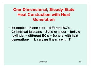 One-Dimensional, Steady-State
Heat Conduction with Heat
Generation
• Examples - Plane slab – different BC’s -
Cylindrical Systems – Solid cylinder – hollow
cylinder – different BC’s – Sphere with heat
generation- k varying linearly with T
04/01/2025 97
 
