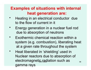 Examples of situations with internal
heat generation are:
• Heating in an electrical conductor due
to the flow of current in it
• Energy generation in a nuclear fuel rod
due to absorption of neutrons
• Exothermic chemical reaction within a
system (e.g. combustion), liberating heat
at a given rate throughout the system
• Heat liberated in ‘shielding’ used in
Nuclear reactors due to absorption of
electromagnetic radiation such as
gamma rays
04/01/2025 98
 