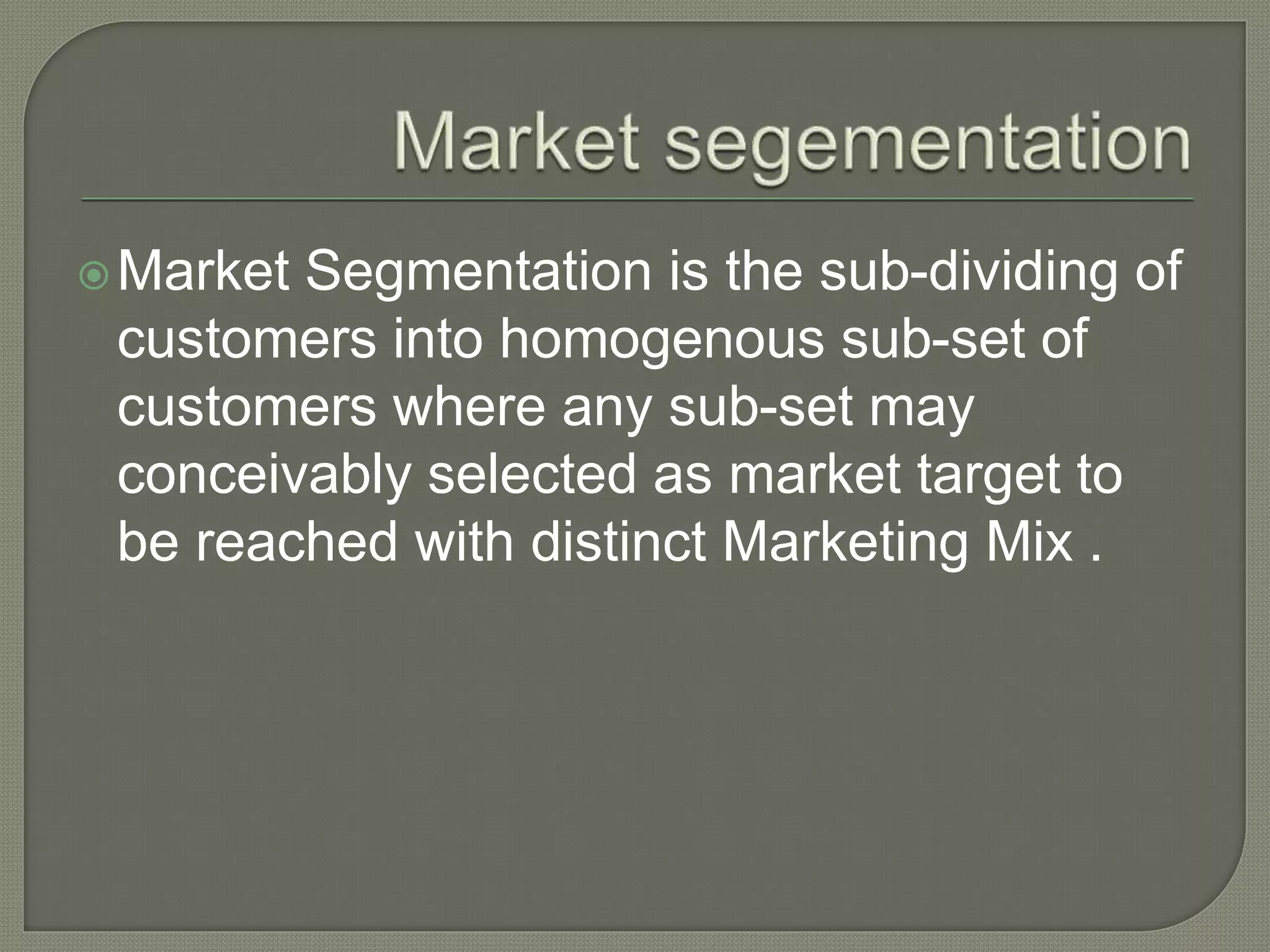 Market Segmentation is the sub-dividing of
customers into homogenous sub-set of
customers where any sub-set may
conceivably selected as market target to
be reached with distinct Marketing Mix .
 