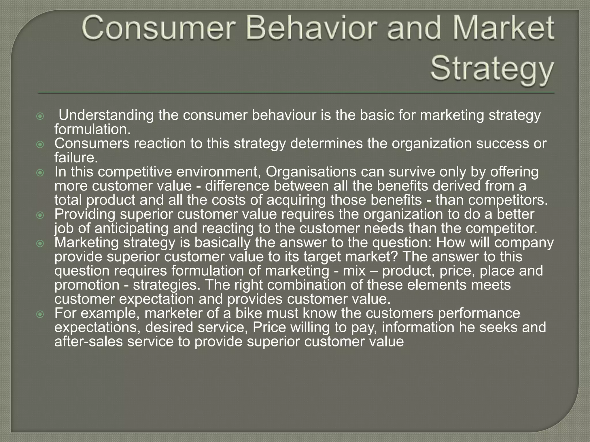  Understanding the consumer behaviour is the basic for marketing strategy
formulation.
 Consumers reaction to this strategy determines the organization success or
failure.
 In this competitive environment, Organisations can survive only by offering
more customer value - difference between all the benefits derived from a
total product and all the costs of acquiring those benefits - than competitors.
 Providing superior customer value requires the organization to do a better
job of anticipating and reacting to the customer needs than the competitor.
 Marketing strategy is basically the answer to the question: How will company
provide superior customer value to its target market? The answer to this
question requires formulation of marketing - mix – product, price, place and
promotion - strategies. The right combination of these elements meets
customer expectation and provides customer value.
 For example, marketer of a bike must know the customers performance
expectations, desired service, Price willing to pay, information he seeks and
after-sales service to provide superior customer value
 