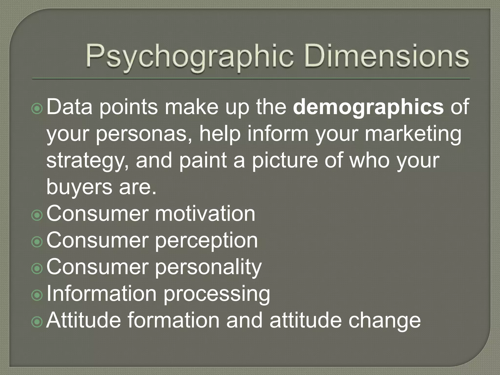 Data points make up the demographics of
your personas, help inform your marketing
strategy, and paint a picture of who your
buyers are.
Consumer motivation
Consumer perception
Consumer personality
Information processing
Attitude formation and attitude change
 