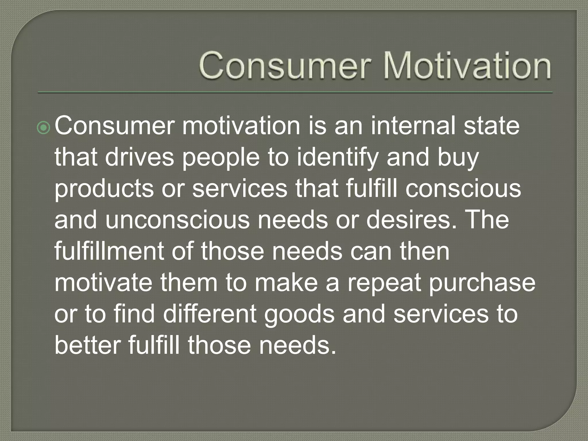 Consumer motivation is an internal state
that drives people to identify and buy
products or services that fulfill conscious
and unconscious needs or desires. The
fulfillment of those needs can then
motivate them to make a repeat purchase
or to find different goods and services to
better fulfill those needs.
 