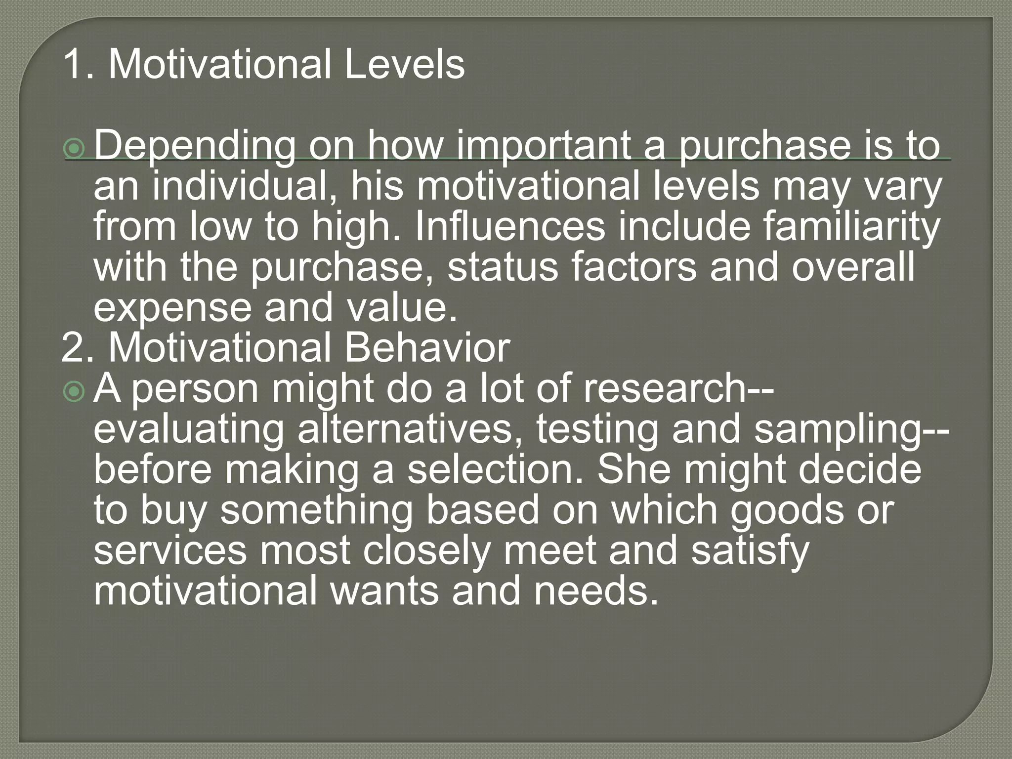 1. Motivational Levels
 Depending on how important a purchase is to
an individual, his motivational levels may vary
from low to high. Influences include familiarity
with the purchase, status factors and overall
expense and value.
2. Motivational Behavior
 A person might do a lot of research--
evaluating alternatives, testing and sampling--
before making a selection. She might decide
to buy something based on which goods or
services most closely meet and satisfy
motivational wants and needs.
 