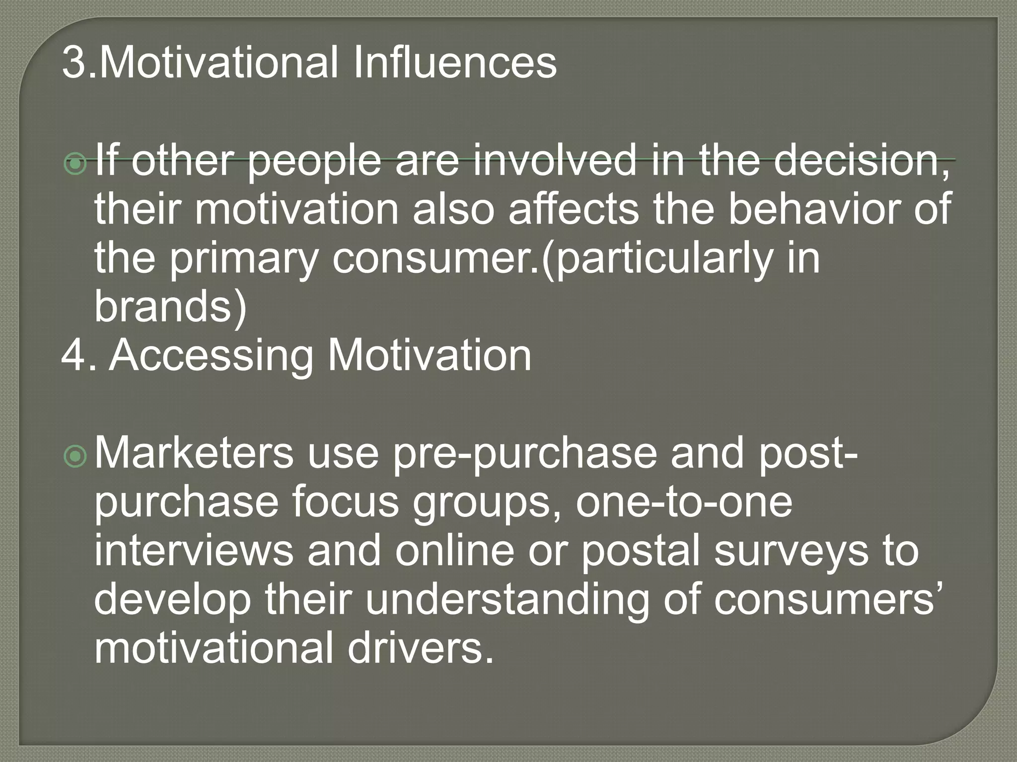 3.Motivational Influences
If other people are involved in the decision,
their motivation also affects the behavior of
the primary consumer.(particularly in
brands)
4. Accessing Motivation
Marketers use pre-purchase and post-
purchase focus groups, one-to-one
interviews and online or postal surveys to
develop their understanding of consumers’
motivational drivers.
 