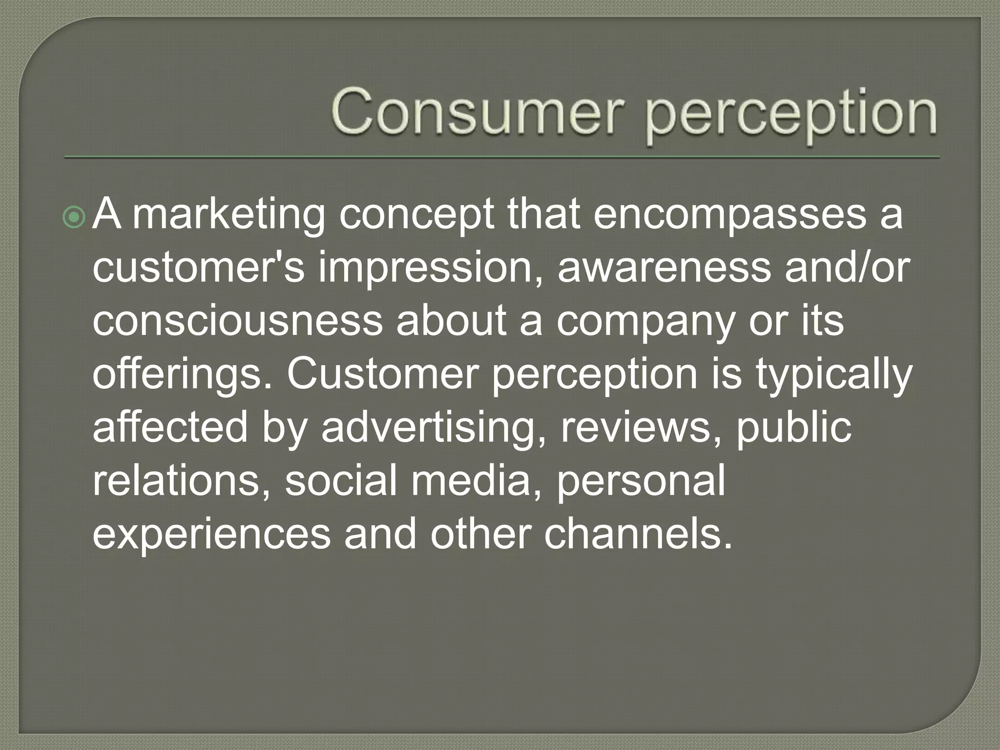 A marketing concept that encompasses a
customer's impression, awareness and/or
consciousness about a company or its
offerings. Customer perception is typically
affected by advertising, reviews, public
relations, social media, personal
experiences and other channels.
 