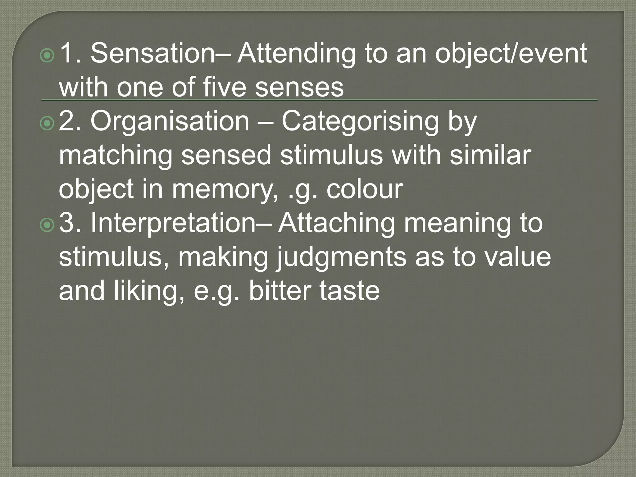 1. Sensation– Attending to an object/event
with one of five senses
2. Organisation – Categorising by
matching sensed stimulus with similar
object in memory, .g. colour
3. Interpretation– Attaching meaning to
stimulus, making judgments as to value
and liking, e.g. bitter taste
 