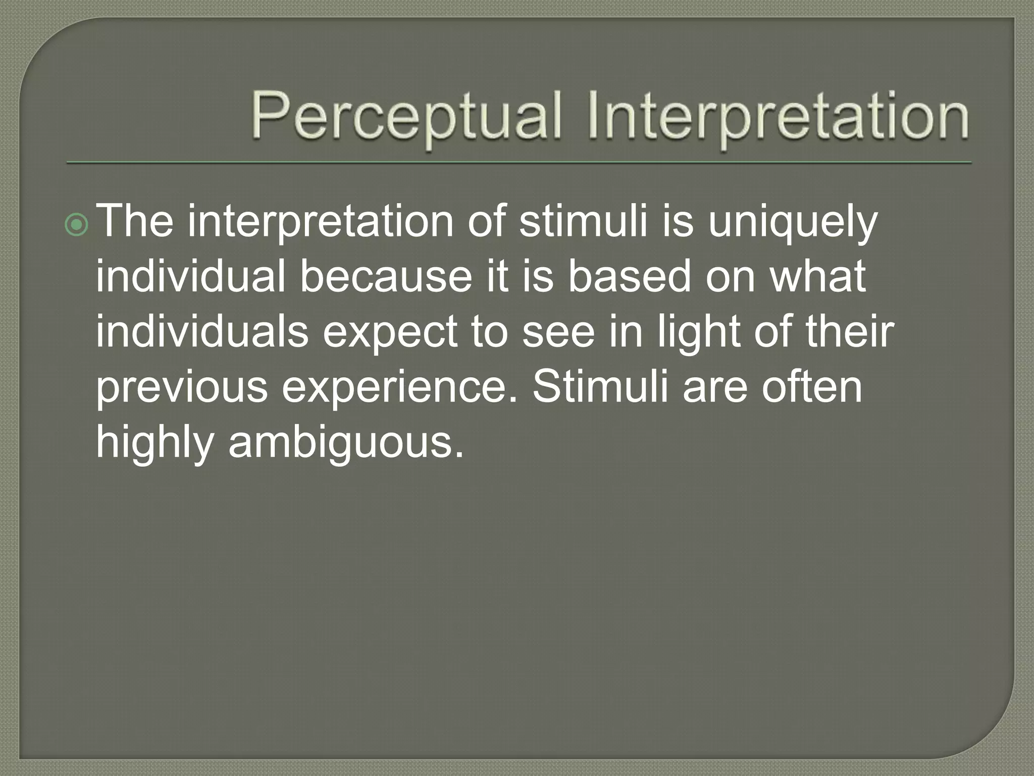 The interpretation of stimuli is uniquely
individual because it is based on what
individuals expect to see in light of their
previous experience. Stimuli are often
highly ambiguous.
 
