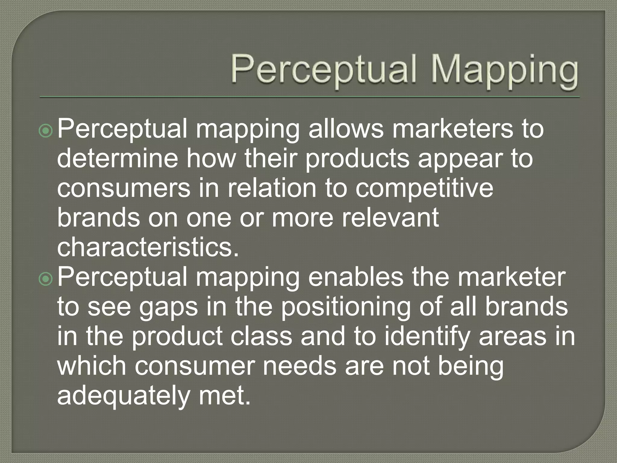 Perceptual mapping allows marketers to
determine how their products appear to
consumers in relation to competitive
brands on one or more relevant
characteristics.
Perceptual mapping enables the marketer
to see gaps in the positioning of all brands
in the product class and to identify areas in
which consumer needs are not being
adequately met.
 
