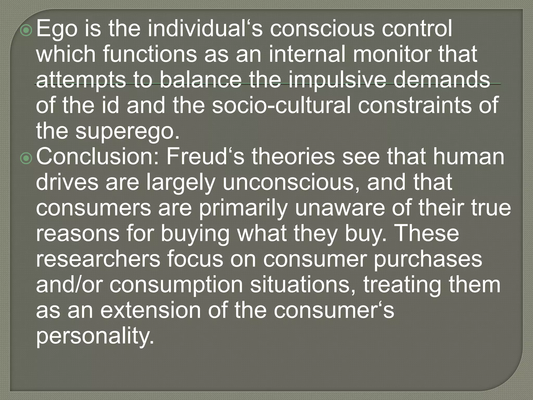 Ego is the individual‘s conscious control
which functions as an internal monitor that
attempts to balance the impulsive demands
of the id and the socio-cultural constraints of
the superego.
Conclusion: Freud‘s theories see that human
drives are largely unconscious, and that
consumers are primarily unaware of their true
reasons for buying what they buy. These
researchers focus on consumer purchases
and/or consumption situations, treating them
as an extension of the consumer‘s
personality.
 