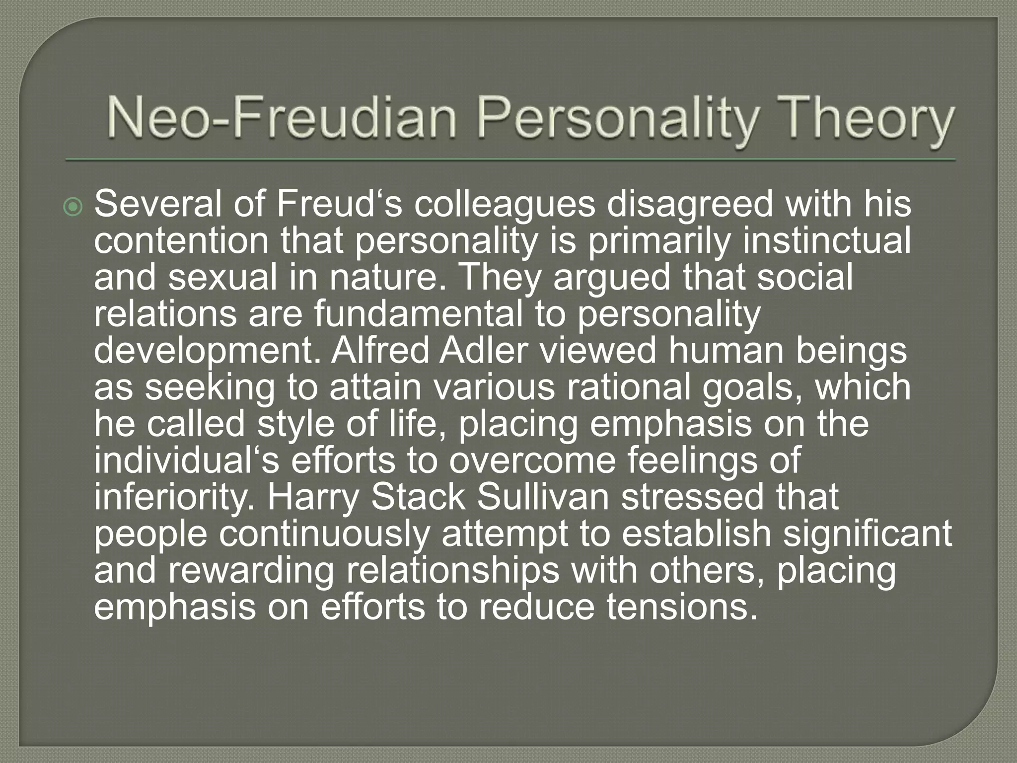  Several of Freud‘s colleagues disagreed with his
contention that personality is primarily instinctual
and sexual in nature. They argued that social
relations are fundamental to personality
development. Alfred Adler viewed human beings
as seeking to attain various rational goals, which
he called style of life, placing emphasis on the
individual‘s efforts to overcome feelings of
inferiority. Harry Stack Sullivan stressed that
people continuously attempt to establish significant
and rewarding relationships with others, placing
emphasis on efforts to reduce tensions.
 