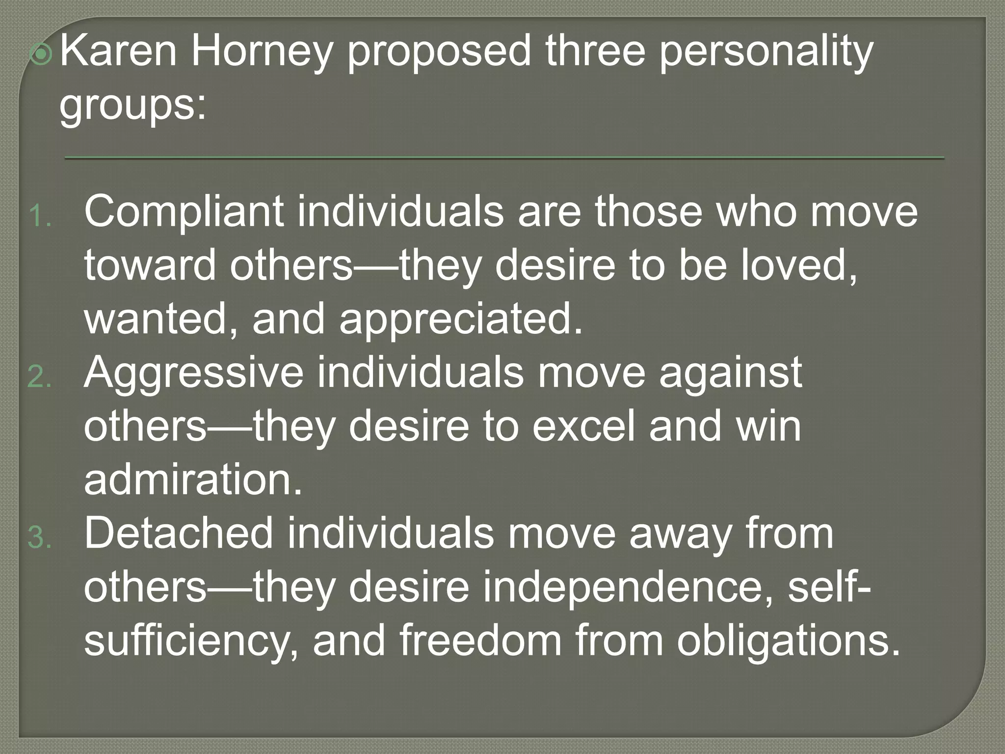 Karen Horney proposed three personality
groups:
1. Compliant individuals are those who move
toward others—they desire to be loved,
wanted, and appreciated.
2. Aggressive individuals move against
others—they desire to excel and win
admiration.
3. Detached individuals move away from
others—they desire independence, self-
sufficiency, and freedom from obligations.
 