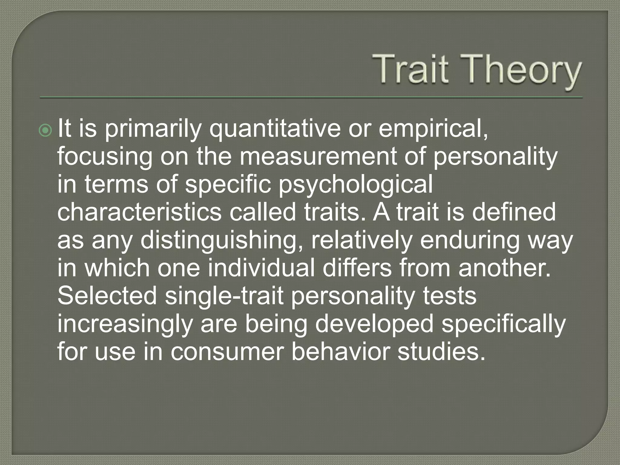  It is primarily quantitative or empirical,
focusing on the measurement of personality
in terms of specific psychological
characteristics called traits. A trait is defined
as any distinguishing, relatively enduring way
in which one individual differs from another.
Selected single-trait personality tests
increasingly are being developed specifically
for use in consumer behavior studies.
 