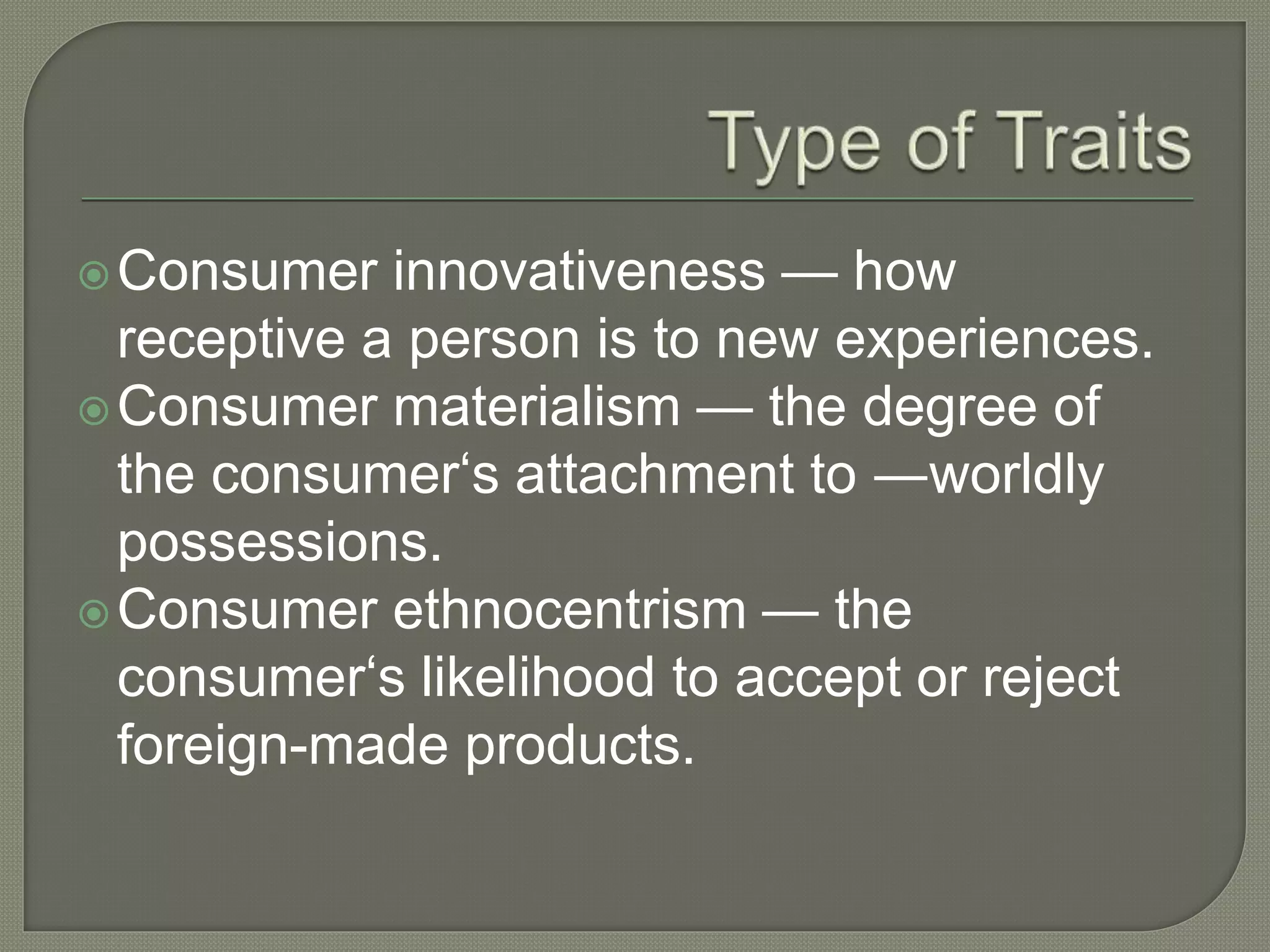 Consumer innovativeness — how
receptive a person is to new experiences.
Consumer materialism — the degree of
the consumer‘s attachment to ―worldly
possessions.
Consumer ethnocentrism — the
consumer‘s likelihood to accept or reject
foreign-made products.
 