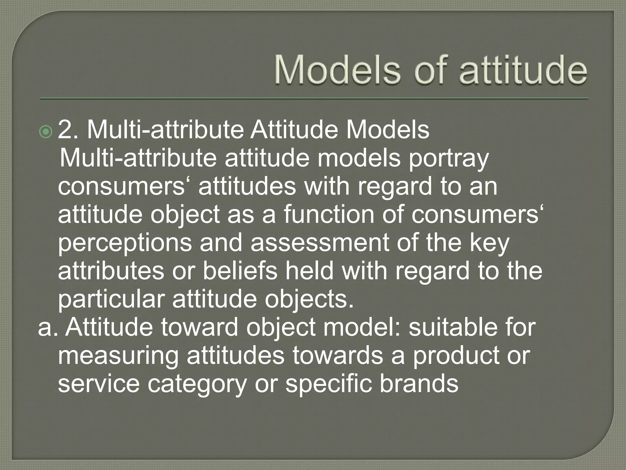  2. Multi-attribute Attitude Models
Multi-attribute attitude models portray
consumers‘ attitudes with regard to an
attitude object as a function of consumers‘
perceptions and assessment of the key
attributes or beliefs held with regard to the
particular attitude objects.
a. Attitude toward object model: suitable for
measuring attitudes towards a product or
service category or specific brands
 