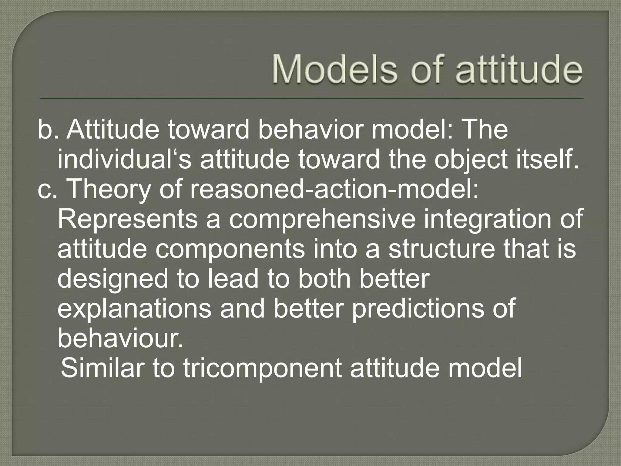 b. Attitude toward behavior model: The
individual‘s attitude toward the object itself.
c. Theory of reasoned-action-model:
Represents a comprehensive integration of
attitude components into a structure that is
designed to lead to both better
explanations and better predictions of
behaviour.
Similar to tricomponent attitude model
 