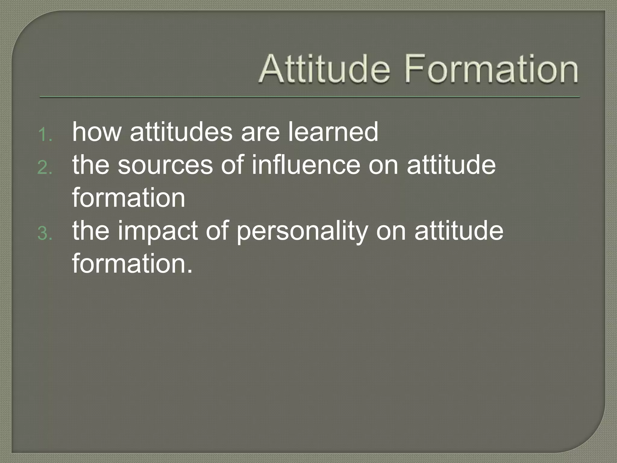 1. how attitudes are learned
2. the sources of influence on attitude
formation
3. the impact of personality on attitude
formation.
 