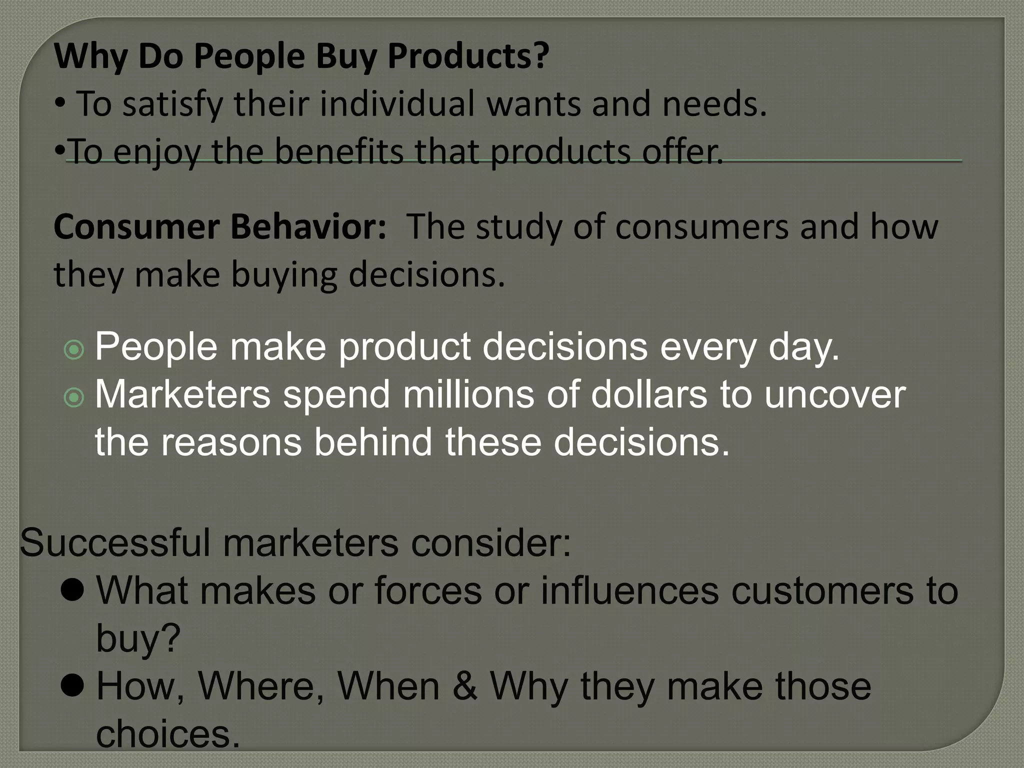  People make product decisions every day.
 Marketers spend millions of dollars to uncover
the reasons behind these decisions.
Successful marketers consider:
 What makes or forces or influences customers to
buy?
 How, Where, When & Why they make those
choices.
Consumer Behavior: The study of consumers and how
they make buying decisions.
Why Do People Buy Products?
• To satisfy their individual wants and needs.
•To enjoy the benefits that products offer.
 