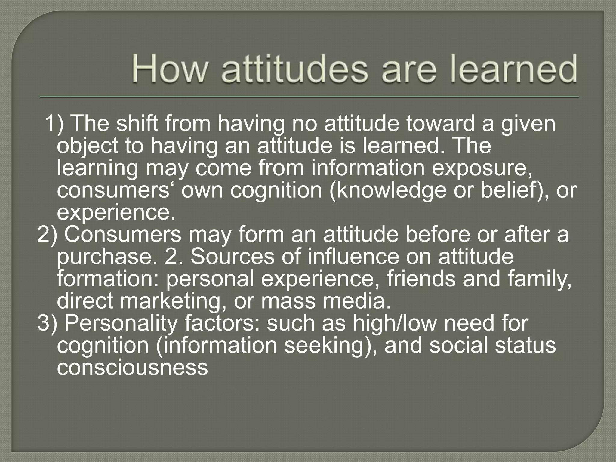 1) The shift from having no attitude toward a given
object to having an attitude is learned. The
learning may come from information exposure,
consumers‘ own cognition (knowledge or belief), or
experience.
2) Consumers may form an attitude before or after a
purchase. 2. Sources of influence on attitude
formation: personal experience, friends and family,
direct marketing, or mass media.
3) Personality factors: such as high/low need for
cognition (information seeking), and social status
consciousness
 