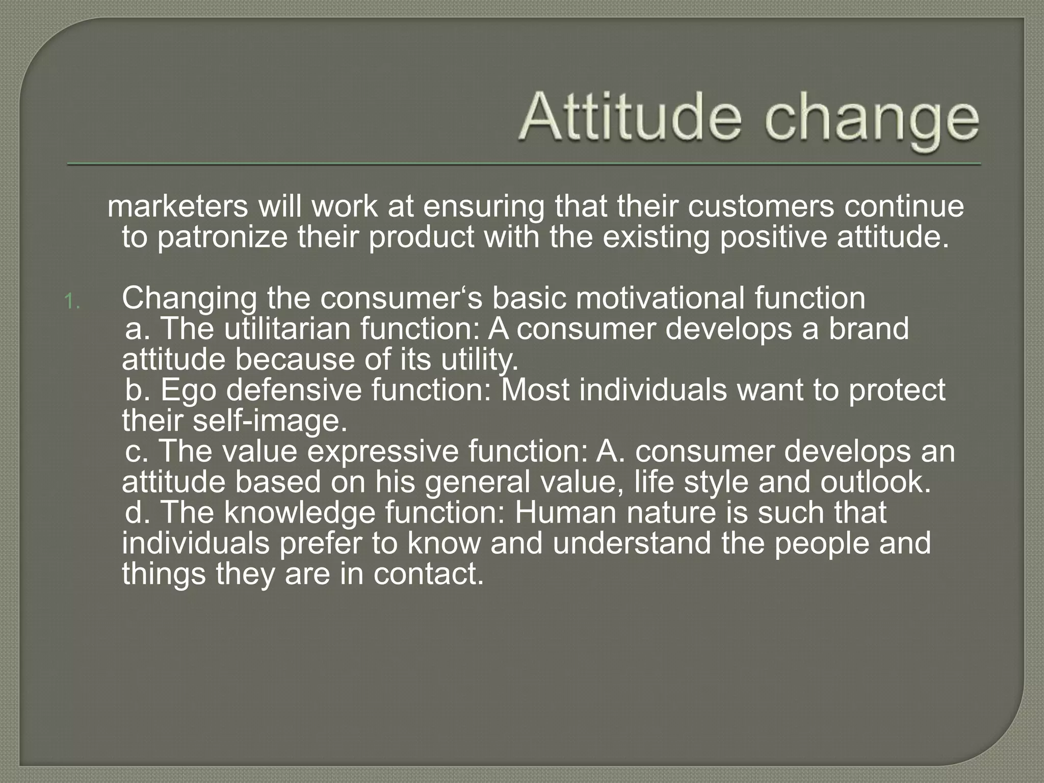 marketers will work at ensuring that their customers continue
to patronize their product with the existing positive attitude.
1. Changing the consumer‘s basic motivational function
a. The utilitarian function: A consumer develops a brand
attitude because of its utility.
b. Ego defensive function: Most individuals want to protect
their self-image.
c. The value expressive function: A. consumer develops an
attitude based on his general value, life style and outlook.
d. The knowledge function: Human nature is such that
individuals prefer to know and understand the people and
things they are in contact.
 