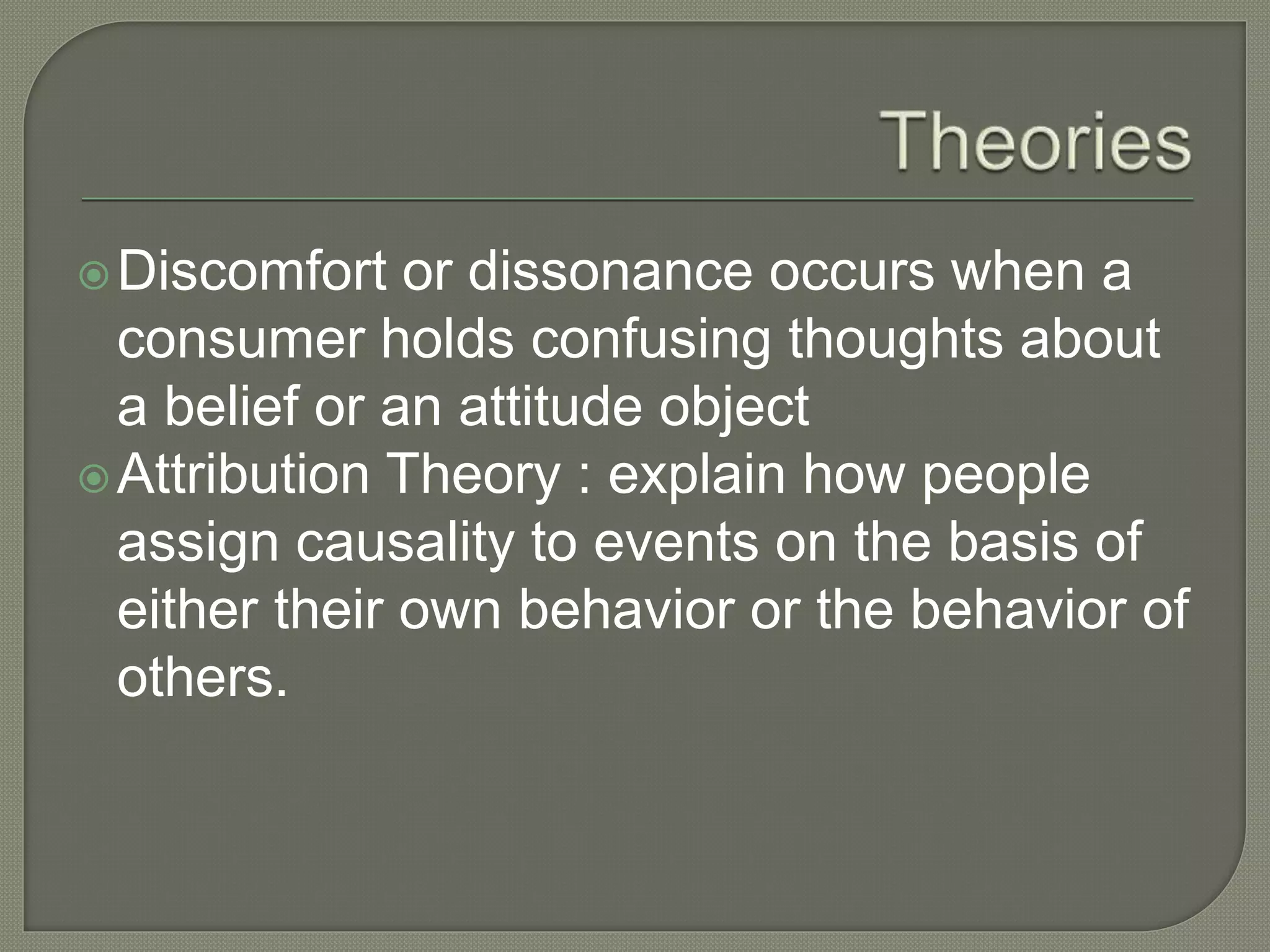 Discomfort or dissonance occurs when a
consumer holds confusing thoughts about
a belief or an attitude object
Attribution Theory : explain how people
assign causality to events on the basis of
either their own behavior or the behavior of
others.
 