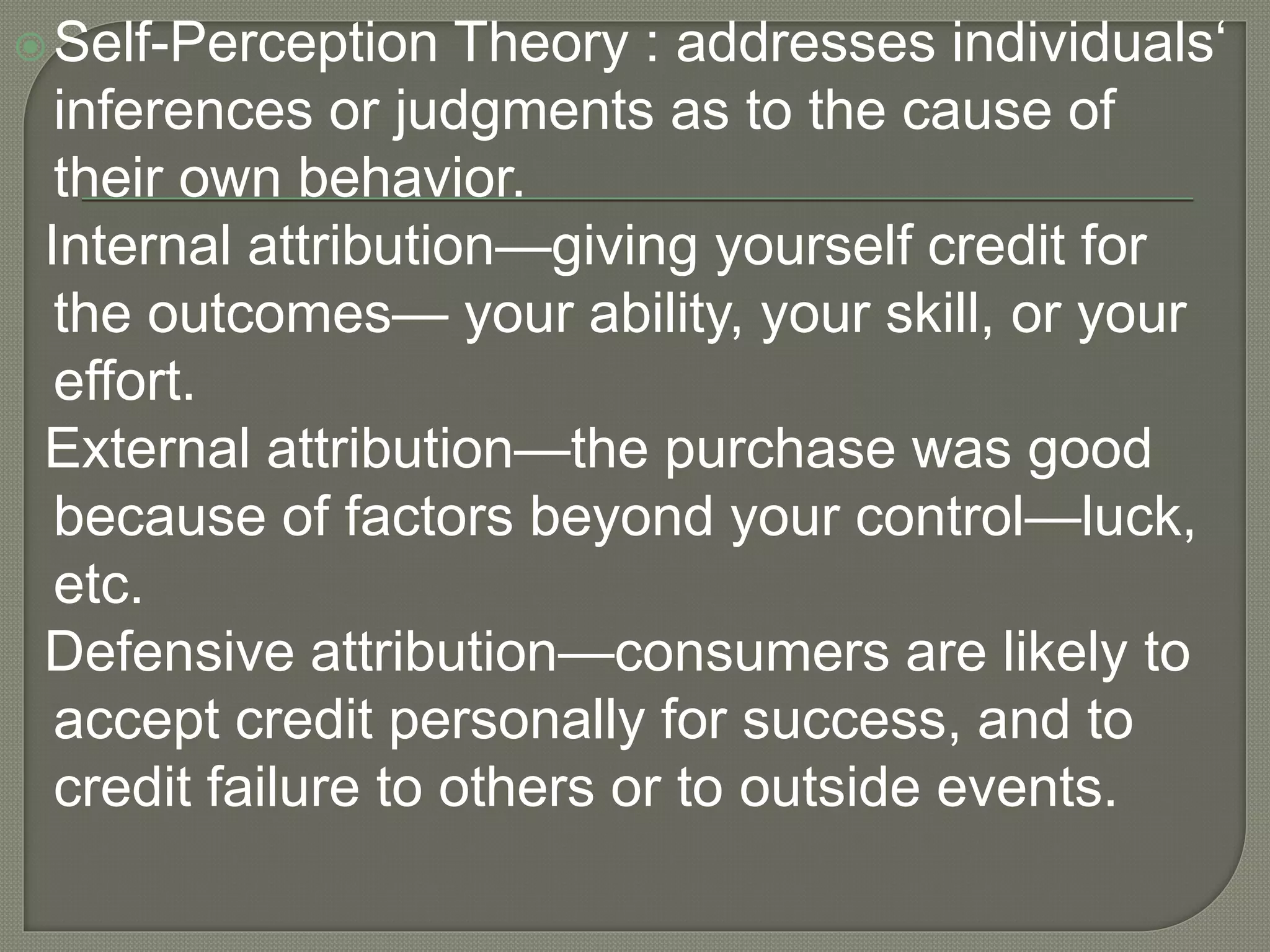 Self-Perception Theory : addresses individuals‘
inferences or judgments as to the cause of
their own behavior.
Internal attribution—giving yourself credit for
the outcomes— your ability, your skill, or your
effort.
External attribution—the purchase was good
because of factors beyond your control—luck,
etc.
Defensive attribution—consumers are likely to
accept credit personally for success, and to
credit failure to others or to outside events.
 