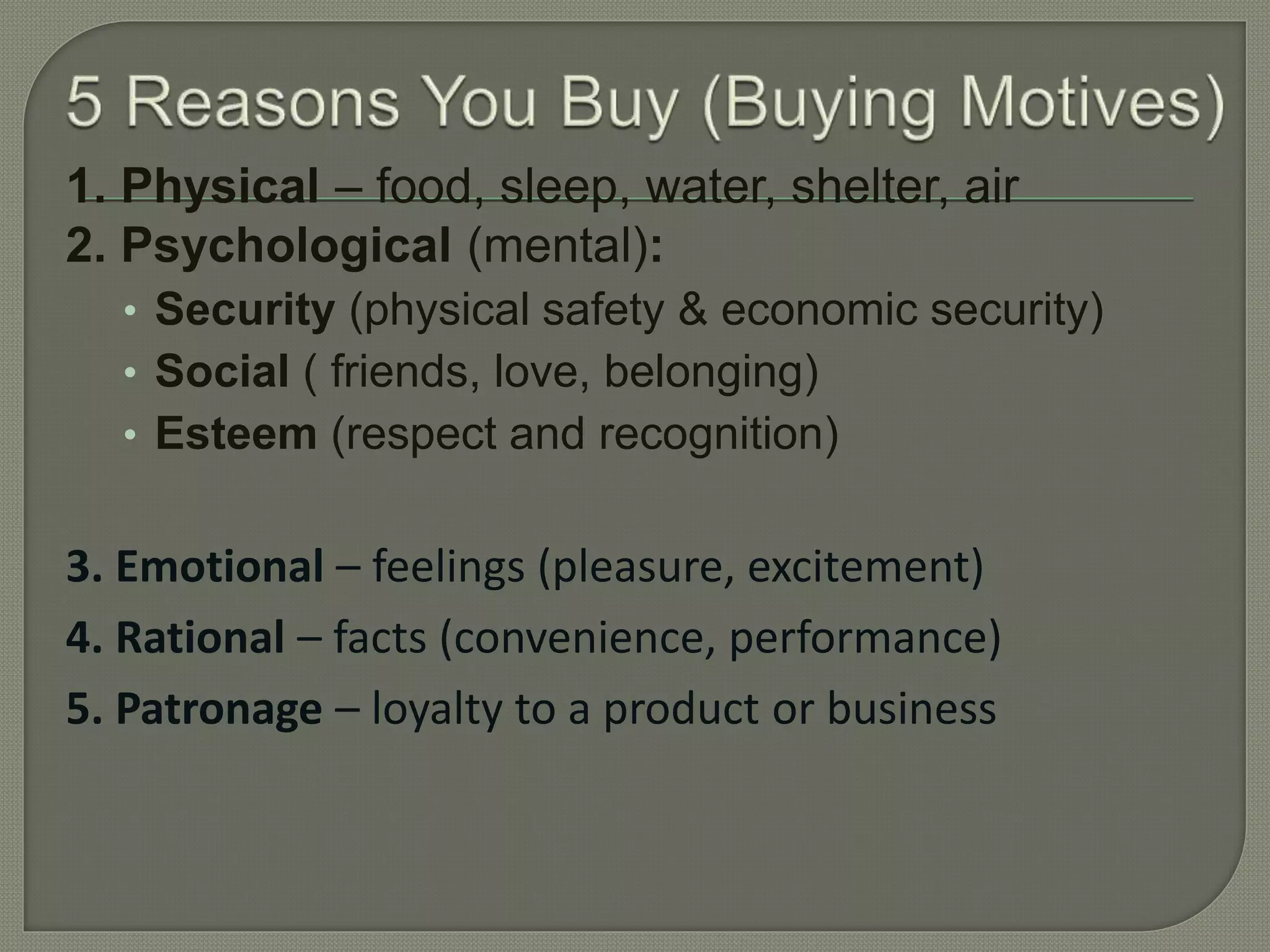 1. Physical – food, sleep, water, shelter, air
2. Psychological (mental):
• Security (physical safety & economic security)
• Social ( friends, love, belonging)
• Esteem (respect and recognition)
3. Emotional – feelings (pleasure, excitement)
4. Rational – facts (convenience, performance)
5. Patronage – loyalty to a product or business
 