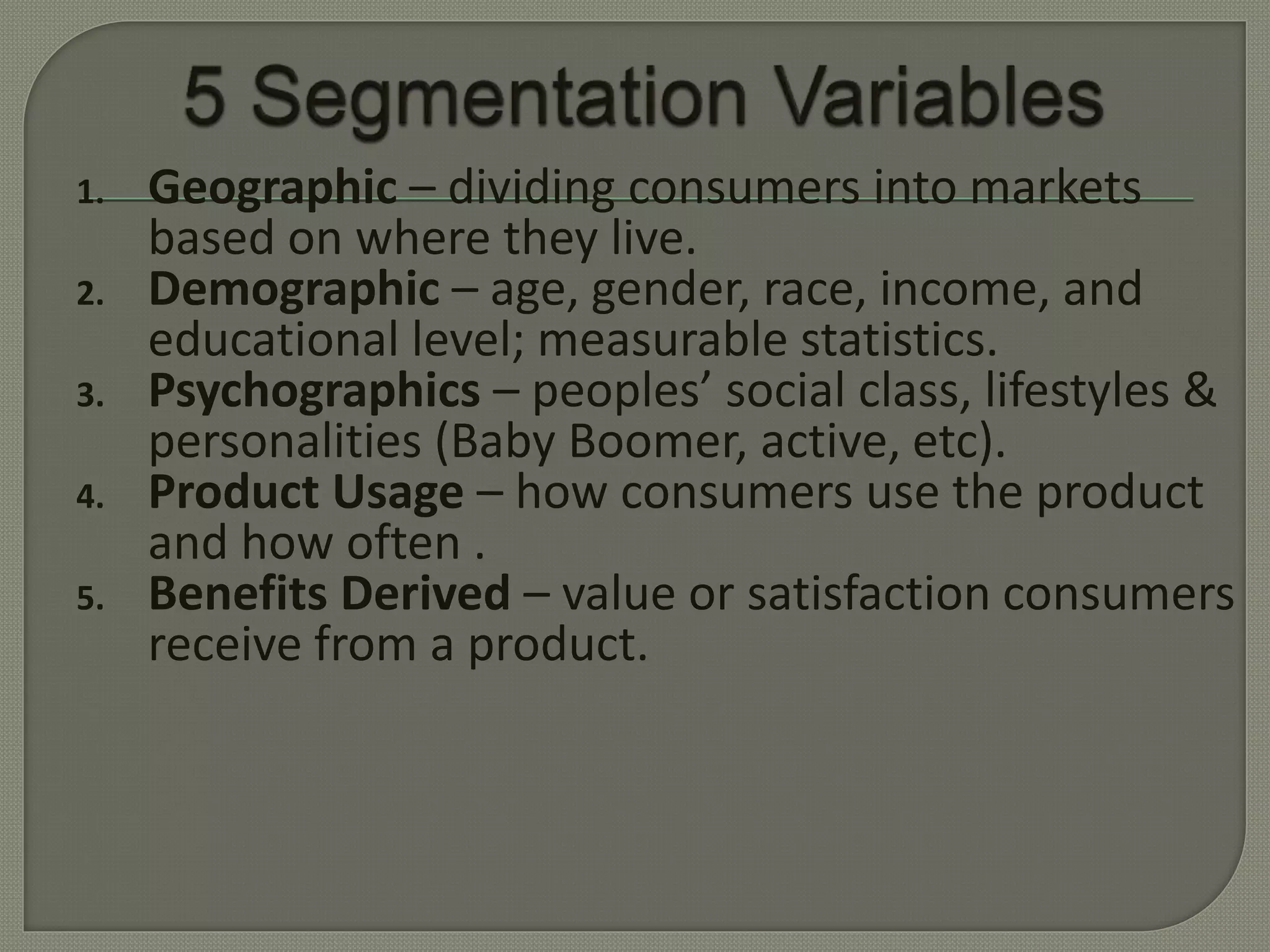 1. Geographic – dividing consumers into markets
based on where they live.
2. Demographic – age, gender, race, income, and
educational level; measurable statistics.
3. Psychographics – peoples’ social class, lifestyles &
personalities (Baby Boomer, active, etc).
4. Product Usage – how consumers use the product
and how often .
5. Benefits Derived – value or satisfaction consumers
receive from a product.
 