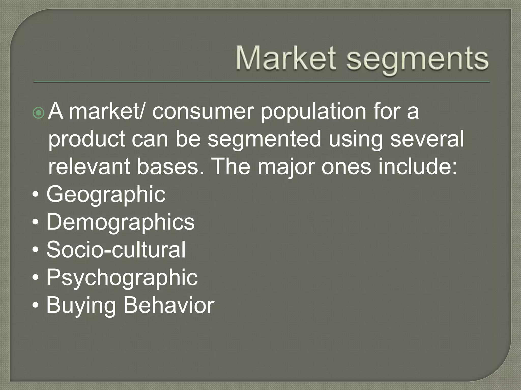 A market/ consumer population for a
product can be segmented using several
relevant bases. The major ones include:
• Geographic
• Demographics
• Socio-cultural
• Psychographic
• Buying Behavior
 