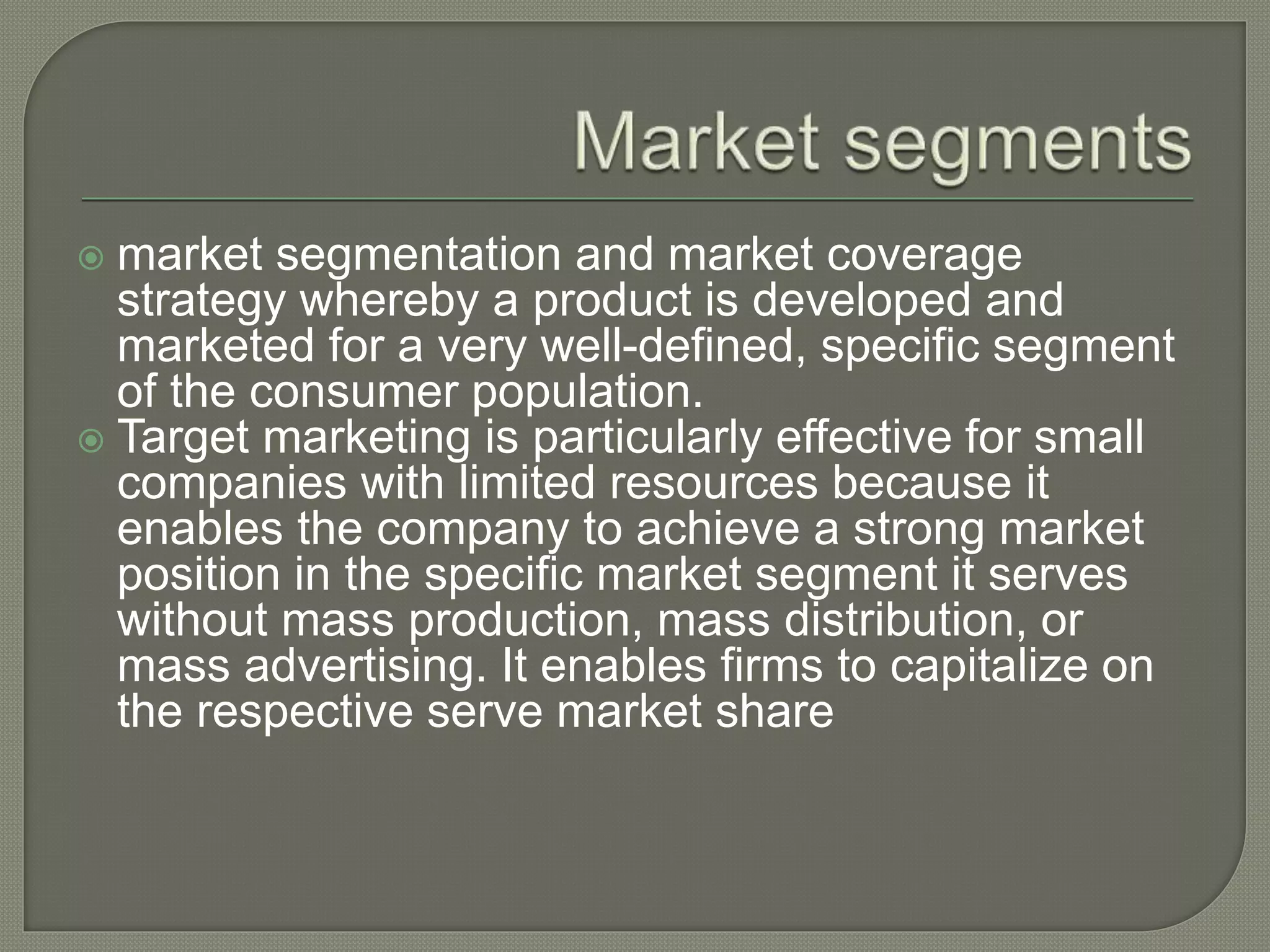  market segmentation and market coverage
strategy whereby a product is developed and
marketed for a very well-defined, specific segment
of the consumer population.
 Target marketing is particularly effective for small
companies with limited resources because it
enables the company to achieve a strong market
position in the specific market segment it serves
without mass production, mass distribution, or
mass advertising. It enables firms to capitalize on
the respective serve market share
 