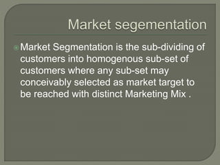 Market Segmentation is the sub-dividing of
customers into homogenous sub-set of
customers where any sub-set may
conceivably selected as market target to
be reached with distinct Marketing Mix .
 