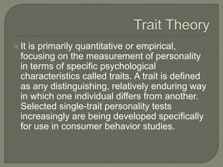  It is primarily quantitative or empirical,
focusing on the measurement of personality
in terms of specific psychological
characteristics called traits. A trait is defined
as any distinguishing, relatively enduring way
in which one individual differs from another.
Selected single-trait personality tests
increasingly are being developed specifically
for use in consumer behavior studies.
 