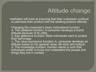 marketers will work at ensuring that their customers continue
to patronize their product with the existing positive attitude.
1. Changing the consumer‘s basic motivational function
a. The utilitarian function: A consumer develops a brand
attitude because of its utility.
b. Ego defensive function: Most individuals want to protect
their self-image.
c. The value expressive function: A. consumer develops an
attitude based on his general value, life style and outlook.
d. The knowledge function: Human nature is such that
individuals prefer to know and understand the people and
things they are in contact.
 