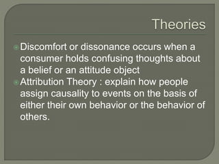 Discomfort or dissonance occurs when a
consumer holds confusing thoughts about
a belief or an attitude object
Attribution Theory : explain how people
assign causality to events on the basis of
either their own behavior or the behavior of
others.
 