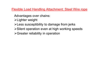 Flexible Load Handling Attachment: Steel Wire rope
Advantages over chains:
Lighter weight
Less susceptibility to damage from jerks
Silent operation even at high working speeds
Greater reliability in operation
 
