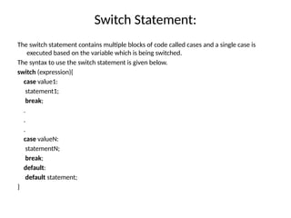 Switch Statement:
The switch statement contains multiple blocks of code called cases and a single case is
executed based on the variable which is being switched.
The syntax to use the switch statement is given below.
switch (expression){
case value1:
statement1;
break;
.
.
.
case valueN:
statementN;
break;
default:
default statement;
}
 