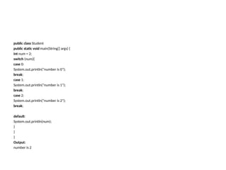public class Student
public static void main(String[] args) {
int num = 2;
switch (num){
case 0:
System.out.println("number is 0");
break;
case 1:
System.out.println("number is 1");
break;
case 2:
System.out.println("number is 2");
break;
default:
System.out.println(num);
}
}
}
Output:
number is 2
 
