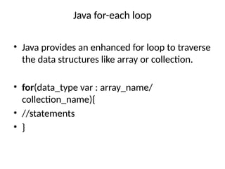 Java for-each loop
• Java provides an enhanced for loop to traverse
the data structures like array or collection.
• for(data_type var : array_name/
collection_name){
• //statements
• }
 