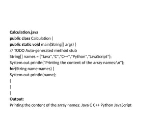 Calculation.java
public class Calculation {
public static void main(String[] args) {
// TODO Auto-generated method stub
String[] names = {"Java","C","C++","Python","JavaScript"};
System.out.println("Printing the content of the array names:n");
for(String name:names) {
System.out.println(name);
}
}
}
Output:
Printing the content of the array names: Java C C++ Python JavaScript
 