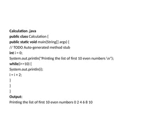 Calculation .java
public class Calculation {
public static void main(String[] args) {
// TODO Auto-generated method stub
int i = 0;
System.out.println("Printing the list of first 10 even numbers n");
while(i<=10) {
System.out.println(i);
i = i + 2;
}
}
}
Output:
Printing the list of first 10 even numbers 0 2 4 6 8 10
 