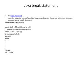 Java break statement
• the break statement
• is used to break the current flow of the program and transfer the control to the next statement
outside a loop or switch statement
public class BreakExample {
public static void main(String[] args) {
// TODO Auto-generated method stub
for(int i = 0; i<= 10; i++) {
System.out.println(i);
if(i==6) {
break;
}
}
}
}
Output:
0 1 2 3 4 5 6
 