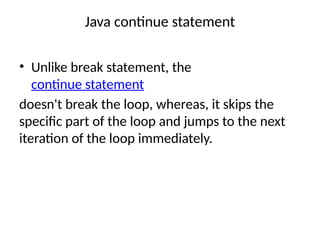 Java continue statement
• Unlike break statement, the
continue statement
doesn't break the loop, whereas, it skips the
specific part of the loop and jumps to the next
iteration of the loop immediately.
 