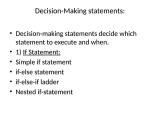 Decision-Making statements:
• Decision-making statements decide which
statement to execute and when.
• 1) If Statement:
• Simple if statement
• if-else statement
• if-else-if ladder
• Nested if-statement
 